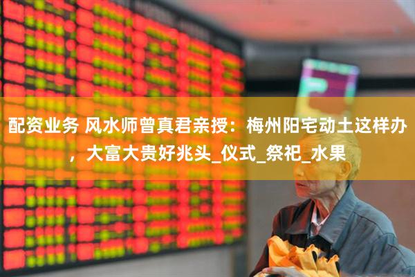 配资业务 风水师曾真君亲授：梅州阳宅动土这样办，大富大贵好兆头_仪式_祭祀_水果