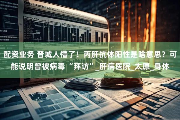 配资业务 晋城人懵了！丙肝抗体阳性是啥意思？可能说明曾被病毒 “拜访”_肝病医院_太原_身体