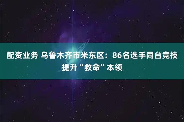 配资业务 乌鲁木齐市米东区：86名选手同台竞技提升“救命”本领