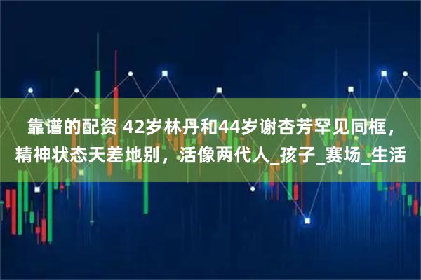 靠谱的配资 42岁林丹和44岁谢杏芳罕见同框，精神状态天差地别，活像两代人_孩子_赛场_生活