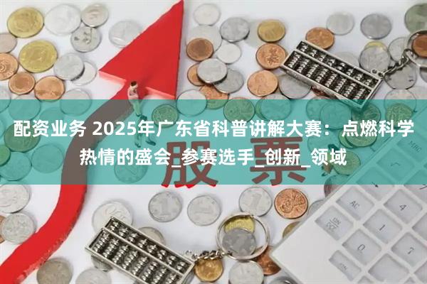 配资业务 2025年广东省科普讲解大赛：点燃科学热情的盛会_参赛选手_创新_领域