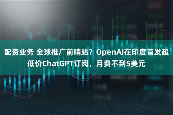 配资业务 全球推广前哨站？OpenAI在印度首发超低价ChatGPT订阅，月费不到5美元