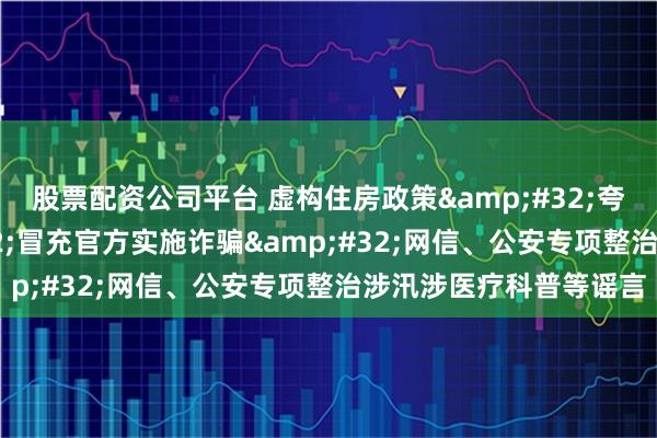 股票配资公司平台 虚构住房政策&#32;夸大灾情信息&#32;冒充官方实施诈骗&#32;网信、公安专项整治涉汛涉医疗科普等谣言