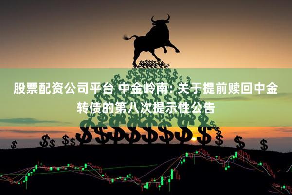 股票配资公司平台 中金岭南: 关于提前赎回中金转债的第八次提示性公告