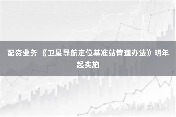 配资业务 《卫星导航定位基准站管理办法》明年起实施