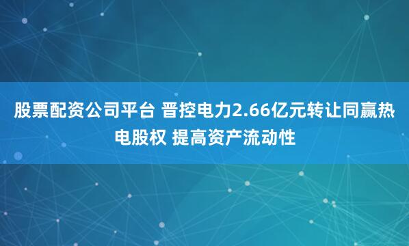 股票配资公司平台 晋控电力2.66亿元转让同赢热电股权 提高资产流动性